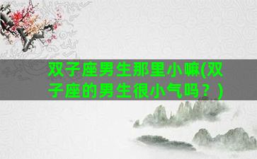 双子座男生那里小嘛(双子座的男生很小气吗？)