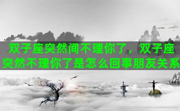 双子座突然间不理你了，双子座突然不理你了是怎么回事朋友关系