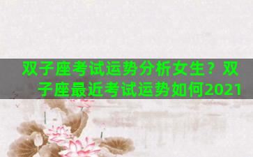 双子座考试运势分析女生？双子座最近考试运势如何2021