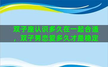 双子座认识多久在一起合适，双子男恋爱多久才是稳定