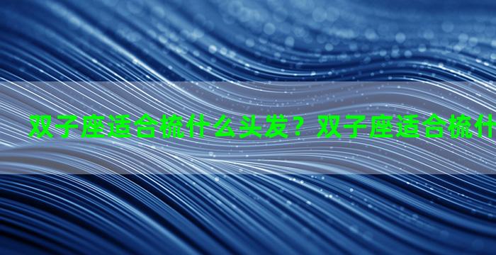 双子座适合梳什么头发？双子座适合梳什么头发女生