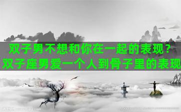 双子男不想和你在一起的表现？双子座男爱一个人到骨子里的表现