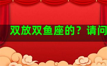 双放双鱼座的？请问双鱼