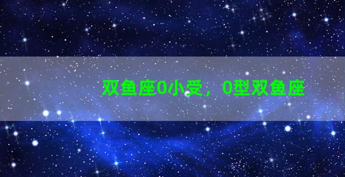 双鱼座0小受，0型双鱼座