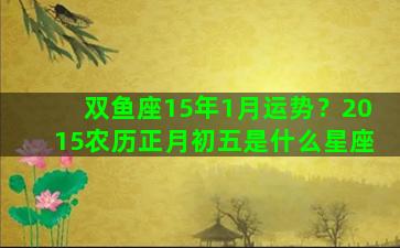 双鱼座15年1月运势？2015农历正月初五是什么星座