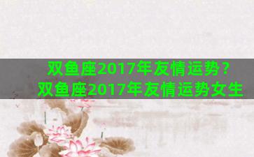 双鱼座2017年友情运势？双鱼座2017年友情运势女生
