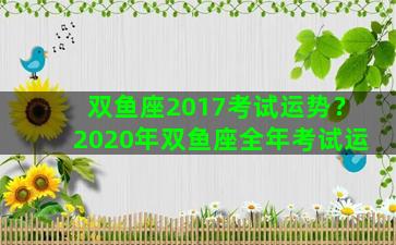 双鱼座2017考试运势？2020年双鱼座全年考试运
