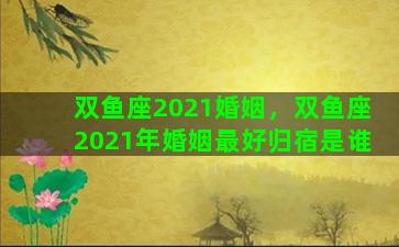 双鱼座2021婚姻，双鱼座2021年婚姻最好归宿是谁