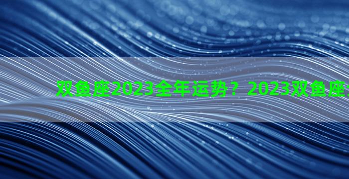 双鱼座2023全年运势？2023双鱼座全年运势
