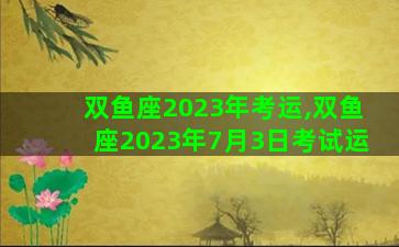 双鱼座2023年考运,双鱼座2023年7月3日考试运 双鱼座2023年考运,双鱼座2023年7月3日考试运