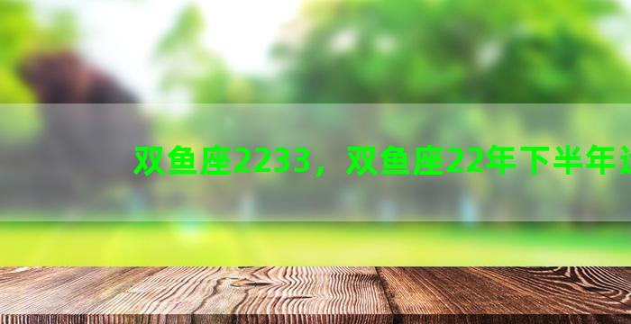 双鱼座2233，双鱼座22年下半年运势