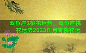双鱼座2桃花运势，双鱼座桃花运势2023几月有桃花运