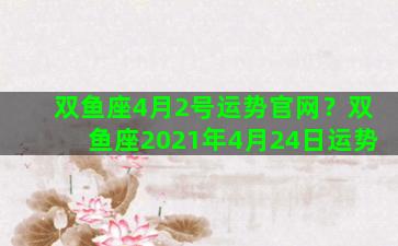 双鱼座4月2号运势官网？双鱼座2021年4月24日运势