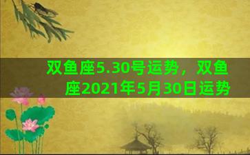 双鱼座5.30号运势，双鱼座2021年5月30日运势