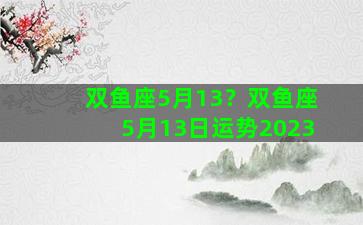 双鱼座5月13？双鱼座5月13日运势2023