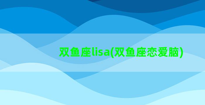 双鱼座lisa(双鱼座恋爱脑)