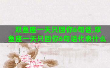 双鱼座一天只回你6句话,双鱼座一天只回你6句话代表什么 双鱼座一天只回你6句话,双鱼座一天只回你6句话代表什么