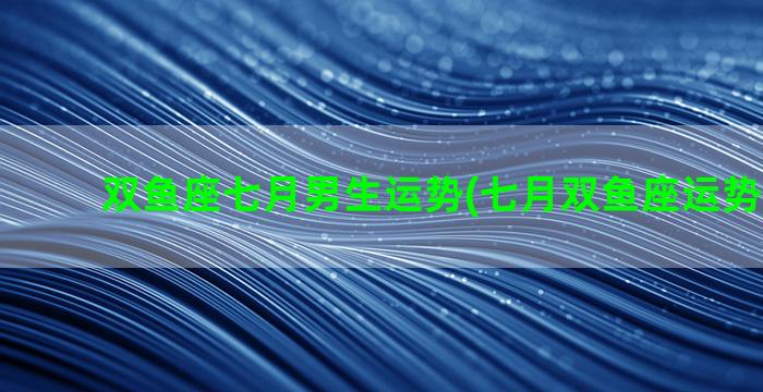 双鱼座七月男生运势(七月双鱼座运势2023年)