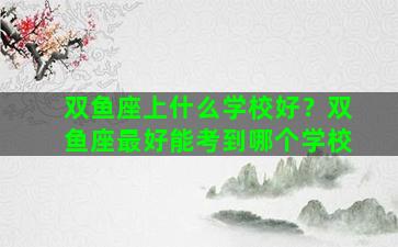 双鱼座上什么学校好？双鱼座最好能考到哪个学校