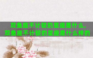 双鱼座不计较的星座是什么,双鱼座不计较的星座是什么样的 双鱼座不计较的星座是什么,双鱼座不计较的星座是什么样的