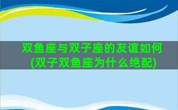 双鱼座与双子座的友谊如何(双子双鱼座为什么绝配)