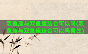 双鱼座与双鱼座结合可以吗(双鱼座与双鱼座结合可以吗男生)