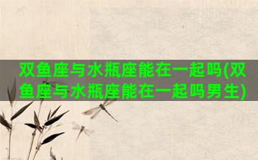 双鱼座与水瓶座能在一起吗(双鱼座与水瓶座能在一起吗男生)