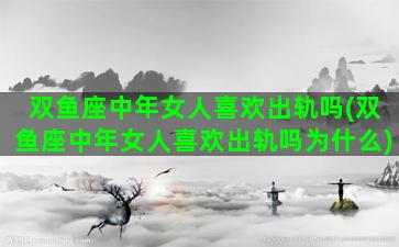 双鱼座中年女人喜欢出轨吗(双鱼座中年女人喜欢出轨吗为什么)