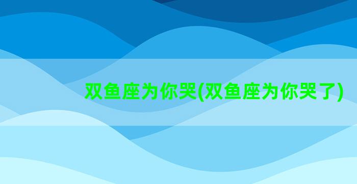 双鱼座为你哭(双鱼座为你哭了)