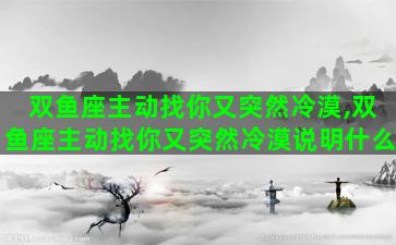 双鱼座主动找你又突然冷漠,双鱼座主动找你又突然冷漠说明什么 双鱼座主动找你又突然冷漠,双鱼座主动找你又突然冷漠说明什么