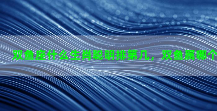 双鱼座什么生肖聪明排第几，双鱼属哪个生肖最聪明