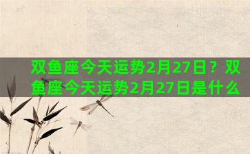 双鱼座今天运势2月27日？双鱼座今天运势2月27日是什么