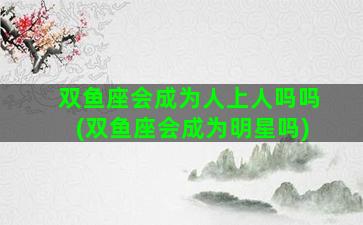 双鱼座会成为人上人吗吗(双鱼座会成为明星吗)