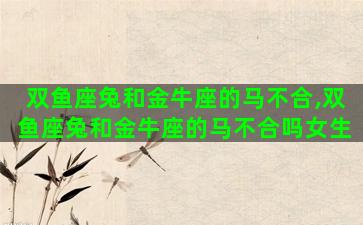 双鱼座兔和金牛座的马不合,双鱼座兔和金牛座的马不合吗女生 双鱼座兔和金牛座的马不合,双鱼座兔和金牛座的马不合吗女生