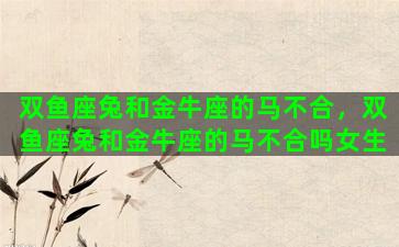 双鱼座兔和金牛座的马不合，双鱼座兔和金牛座的马不合吗女生