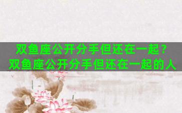 双鱼座公开分手但还在一起？双鱼座公开分手但还在一起的人