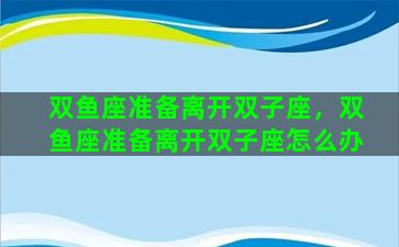 双鱼座准备离开双子座，双鱼座准备离开双子座怎么办