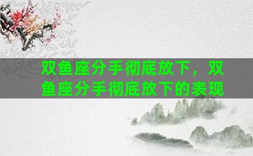 双鱼座分手彻底放下，双鱼座分手彻底放下的表现