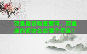 双鱼座初吻重要吗，双鱼座的初吻会给哪个星座？