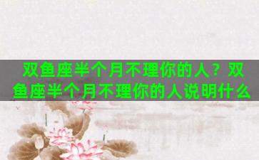 双鱼座半个月不理你的人？双鱼座半个月不理你的人说明什么