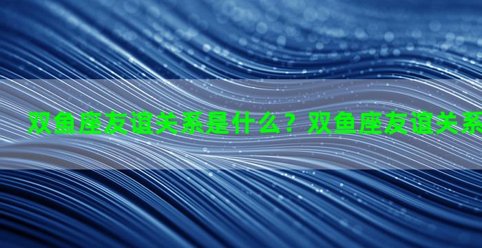 双鱼座友谊关系是什么？双鱼座友谊关系是什么意思