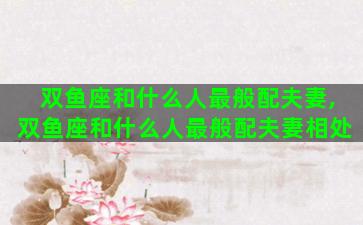 双鱼座和什么人最般配夫妻,双鱼座和什么人最般配夫妻相处 双鱼座和什么人最般配夫妻,双鱼座和什么人最般配夫妻相处