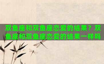 双鱼座和双鱼座恋爱的结果？双鱼座和双鱼座恋爱的结果一样吗