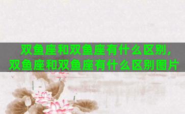 双鱼座和双鱼座有什么区别,双鱼座和双鱼座有什么区别图片 双鱼座和双鱼座有什么区别,双鱼座和双鱼座有什么区别图片