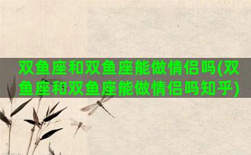 双鱼座和双鱼座能做情侣吗(双鱼座和双鱼座能做情侣吗知乎)