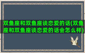 双鱼座和双鱼座谈恋爱的话(双鱼座和双鱼座谈恋爱的话会怎么样)