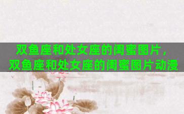 双鱼座和处女座的闺蜜图片，双鱼座和处女座的闺蜜图片动漫