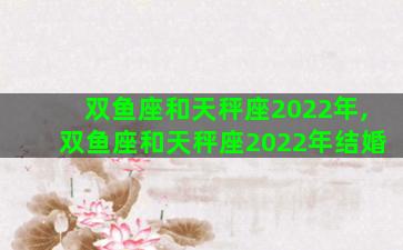 双鱼座和天秤座2022年,双鱼座和天秤座2022年结婚