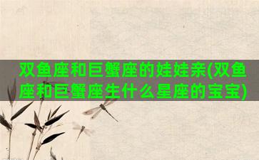 双鱼座和巨蟹座的娃娃亲(双鱼座和巨蟹座生什么星座的宝宝)