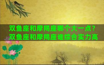双鱼座和摩羯座哪个大一点？双鱼座和摩羯座谁综合实力高